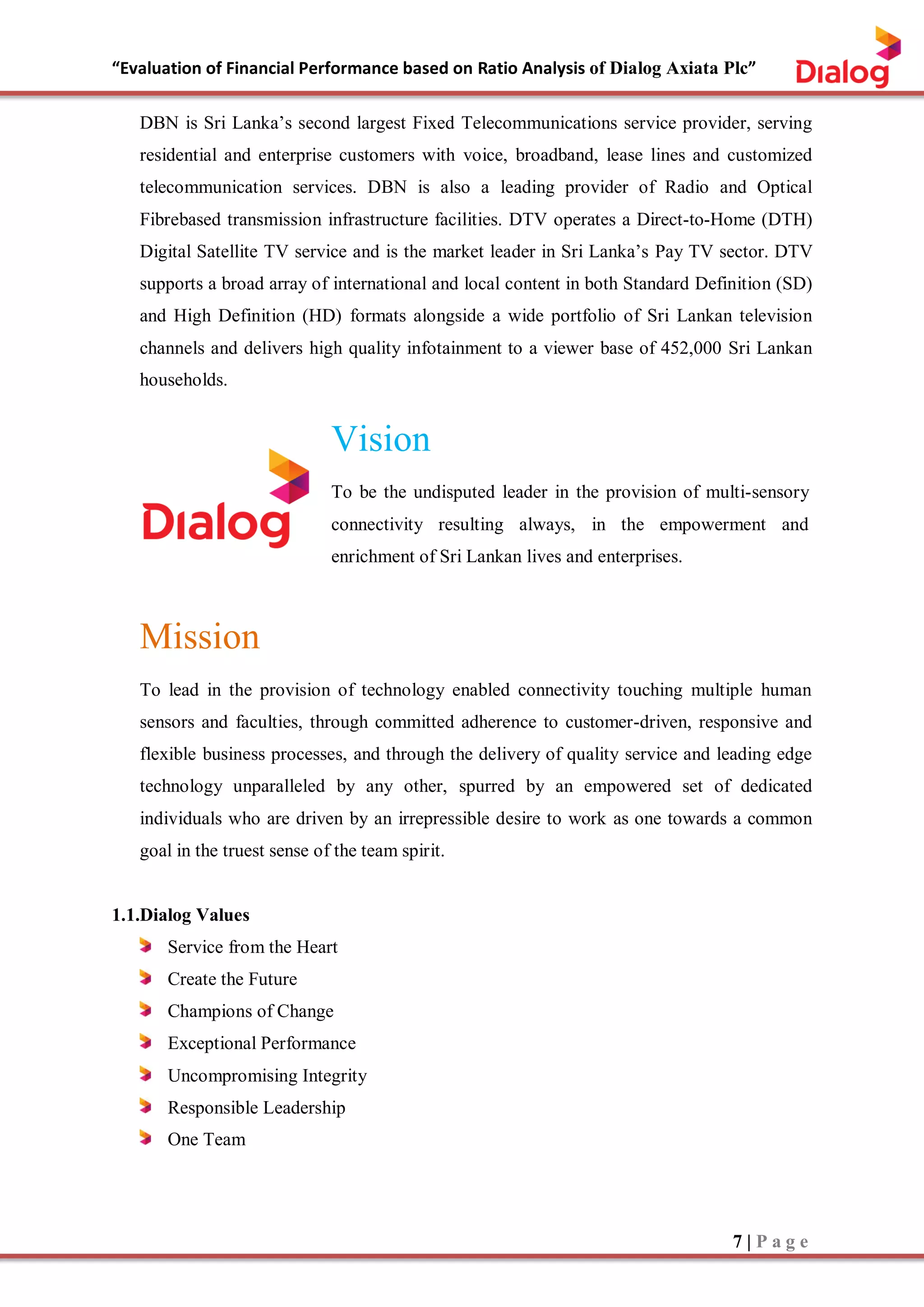 “Evaluation of Financial Performance based on Ratio Analysis of Dialog Axiata Plc”
7 | P a g e
DBN is Sri Lanka’s second largest Fixed Telecommunications service provider, serving
residential and enterprise customers with voice, broadband, lease lines and customized
telecommunication services. DBN is also a leading provider of Radio and Optical
Fibrebased transmission infrastructure facilities. DTV operates a Direct-to-Home (DTH)
Digital Satellite TV service and is the market leader in Sri Lanka’s Pay TV sector. DTV
supports a broad array of international and local content in both Standard Definition (SD)
and High Definition (HD) formats alongside a wide portfolio of Sri Lankan television
channels and delivers high quality infotainment to a viewer base of 452,000 Sri Lankan
households.
Vision
To be the undisputed leader in the provision of multi-sensory
connectivity resulting always, in the empowerment and
enrichment of Sri Lankan lives and enterprises.
Mission
To lead in the provision of technology enabled connectivity touching multiple human
sensors and faculties, through committed adherence to customer-driven, responsive and
flexible business processes, and through the delivery of quality service and leading edge
technology unparalleled by any other, spurred by an empowered set of dedicated
individuals who are driven by an irrepressible desire to work as one towards a common
goal in the truest sense of the team spirit.
1.1.Dialog Values
Service from the Heart
Create the Future
Champions of Change
Exceptional Performance
Uncompromising Integrity
Responsible Leadership
One Team
 