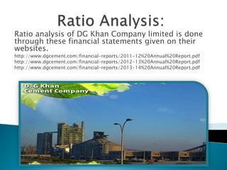 Ratio analysis of DG Khan Company limited is done
through these financial statements given on their
websites.
http://www.dgcement.com/financial-reports/2011-12%20Annual%20Report.pdf
http://www.dgcement.com/financial-reports/2012-13%20Annual%20Report.pdf
http://www.dgcement.com/financial-reports/2013-14%20Annual%20Report.pdf
 