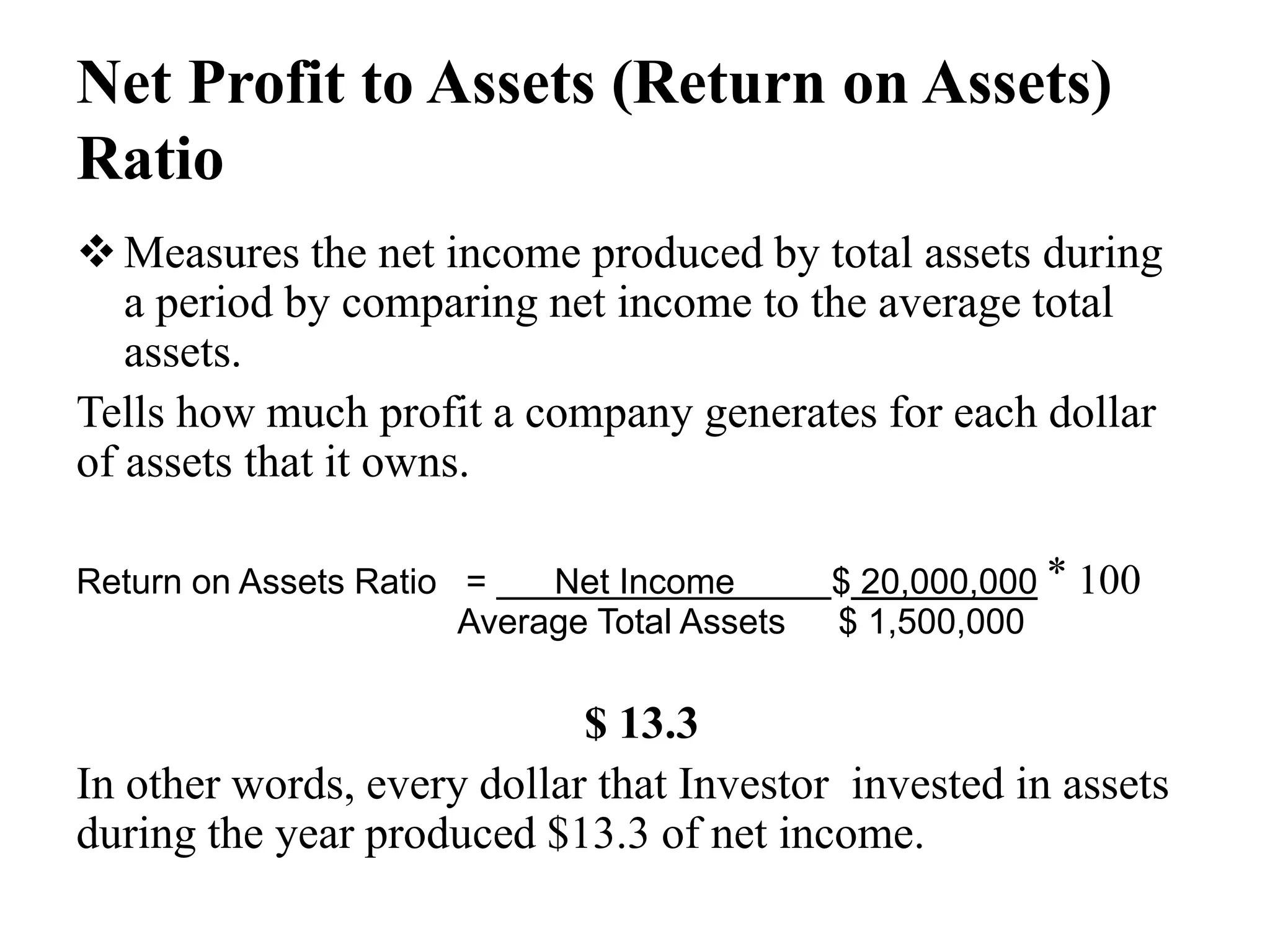 Net Profit to Assets (Return on Assets)
Ratio
Measures the net income produced by total assets during
a period by comparing net income to the average total
assets.
Tells how much profit a company generates for each dollar
of assets that it owns.
Return on Assets Ratio = Net Income $ 20,000,000 ⃰ 100
Average Total Assets $ 1,500,000
$ 13.3
In other words, every dollar that Investor invested in assets
during the year produced $13.3 of net income.
 