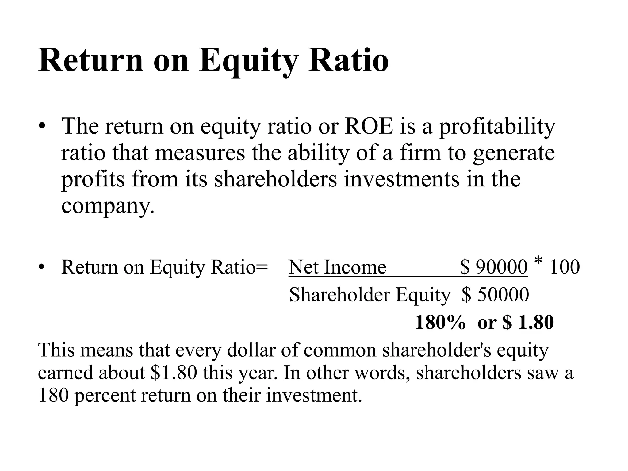 Return on Equity Ratio
• The return on equity ratio or ROE is a profitability
ratio that measures the ability of a firm to generate
profits from its shareholders investments in the
company.
• Return on Equity Ratio= Net Income $ 90000 ⃰ 100
Shareholder Equity $ 50000
180% or $ 1.80
This means that every dollar of common shareholder's equity
earned about $1.80 this year. In other words, shareholders saw a
180 percent return on their investment.
 