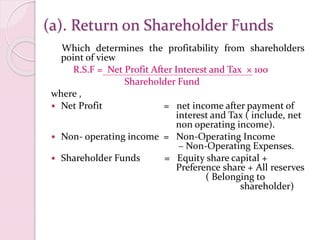 (a). Return on Shareholder Funds
Which determines the profitability from shareholders
point of view
R.S.F = Net Profit After Interest and Tax × 100
Shareholder Fund
where ,
 Net Profit = net income after payment of
interest and Tax ( include, net
non operating income).
 Non- operating income = Non-Operating Income
– Non-Operating Expenses.
 Shareholder Funds = Equity share capital +
Preference share + All reserves
( Belonging to
shareholder)
 