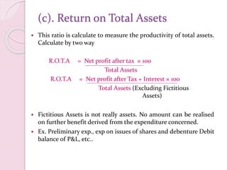(c). Return on Total Assets
 This ratio is calculate to measure the productivity of total assets.
Calculate by two way
R.O.T.A = Net profit after tax × 100
Total Assets
R.O.T.A = Net profit after Tax + Interest × 100
Total Assets (Excluding Fictitious
Assets)
 Fictitious Assets is not really assets. No amount can be realised
on further benefit derived from the expenditure concerned.
 Ex. Preliminary exp., exp on issues of shares and debenture Debit
balance of P&L, etc..
 