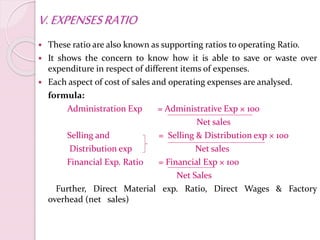 V.EXPENSESRATIO
 These ratio are also known as supporting ratios to operating Ratio.
 It shows the concern to know how it is able to save or waste over
expenditure in respect of different items of expenses.
 Each aspect of cost of sales and operating expenses are analysed.
formula:
Administration Exp = Administrative Exp × 100
Net sales
Selling and = Selling & Distribution exp × 100
Distribution exp Net sales
Financial Exp. Ratio = Financial Exp × 100
Net Sales
Further, Direct Material exp. Ratio, Direct Wages & Factory
overhead (net sales)
 