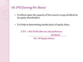 VII.EPS(EarningPerShare)
 It reflects upon the capacity of the concern to pay dividend to
its equity shareholders.
 It is help to determining market price of equity share.
E.P.S = Net Profit after tax and preference
dividend
No. Of Equity shares.
 