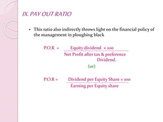 IX.PAYOUTRATIO
 This ratio also indirectly throws light on the financial policy of
the management in ploughing black
P.O.R = Equity dividend × 100
Net Profit after tax & preference
Dividend.
(or)
P.O.R = Dividend per Equity Share × 100
Earning per Equity share
 