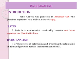 RATIO ANALYSIS
INTRODUTION
Ratio Analysis was pioneered by Alexander wall who
presented a system of ratio analysis in the year 1909.
RATIO
A Ratio is a mathematical relationship between two items
expressed in a Quantitative form.
RATIO ANALYSIS
It is “The process of determining and presenting the relationship
of items and groups of items in the financial statements”.
 