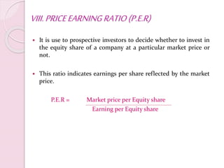 VIII.PRICEEARNINGRATIO(P.E.R)
 It is use to prospective investors to decide whether to invest in
the equity share of a company at a particular market price or
not.
 This ratio indicates earnings per share reflected by the market
price.
P.E.R = Market price per Equity share
Earning per Equity share
 