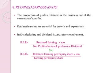 X.RETAINEDEARNIGSRATIO
 The proportion of profits retained in the business out of the
current year’s profits.
 Retained earning are essential for growth and expansions.
 In fact declaring and dividend is a statutory requirement.
R.E.R= Retained Earning × 100
Net Profit after tax & preference Dividend
(or)
R.E.R= Retained Earning per Equity share × 100
Earning per Equity Share
 