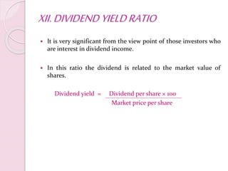 XII.DIVIDEND YIELDRATIO
 It is very significant from the view point of those investors who
are interest in dividend income.
 In this ratio the dividend is related to the market value of
shares.
Dividend yield = Dividend per share × 100
Market price per share
 