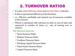 2. TURNOVER RATIOS
 It is also called Efficiency Ratio and Activity Ratio. (velocity)
 It shows operational efficiency of the business.
 i.e., Effective, profitable and rational use of resources available
to the concern.
 Which is calculated with reference to sales or cost of sales and
expressed in number of times, i.e., rate of turning over or
rotation
The Turnover ratios are:
Stock Turnover Ratio
Debtors Turnover Ratio
Creditors Turnover Ratio
Working Capital Turnover Ratio
Fixed Assets Turnover Ratio
Capital Turnover Ratio
 