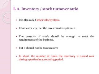 I.A. Inventory / stock turnover ratio
 It is also called stock velocity Ratio
 It Indicates whether the investment is optimum.
 The quantity of stock should be enough to meet the
requirements of the business.
 But it should not be too excessive
 In short, the number of times the inventory is turned over
during a particular accounting period.
 