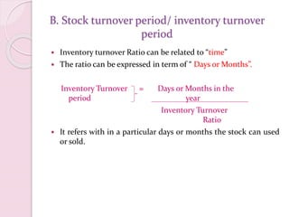 B. Stock turnover period/ inventory turnover
period
 Inventory turnover Ratio can be related to “time”
 The ratio can be expressed in term of “ Days or Months”.
Inventory Turnover = Days or Months in the
period year
Inventory Turnover
Ratio
 It refers with in a particular days or months the stock can used
or sold.
 