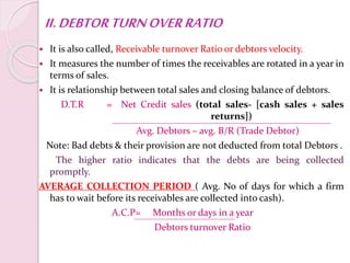 II.DEBTORTURNOVERRATIO
 It is also called, Receivable turnover Ratio or debtors velocity.
 It measures the number of times the receivables are rotated in a year in
terms of sales.
 It is relationship between total sales and closing balance of debtors.
D.T.R = Net Credit sales (total sales- [cash sales + sales
returns])
Avg. Debtors – avg. B/R (Trade Debtor)
Note: Bad debts & their provision are not deducted from total Debtors .
The higher ratio indicates that the debts are being collected
promptly.
AVERAGE COLLECTION PERIOD ( Avg. No of days for which a firm
has to wait before its receivables are collected into cash).
A.C.P= Months or days in a year
Debtors turnover Ratio
 