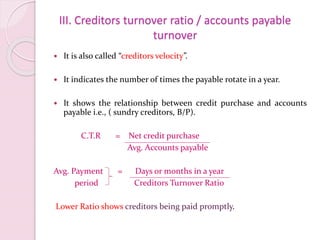 III. Creditors turnover ratio / accounts payable
turnover
 It is also called “creditors velocity”.
 It indicates the number of times the payable rotate in a year.
 It shows the relationship between credit purchase and accounts
payable i.e., ( sundry creditors, B/P).
C.T.R = Net credit purchase
Avg. Accounts payable
Avg. Payment = Days or months in a year
period Creditors Turnover Ratio
Lower Ratio shows creditors being paid promptly.
 