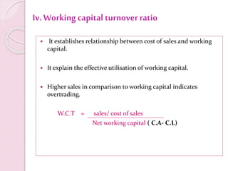 Iv. Working capitalturnover ratio
 It establishes relationship between cost of sales and working
capital.
 It explain the effective utilisation of working capital.
 Higher sales in comparison to working capital indicates
overtrading.
W.C.T = sales/ cost of sales
Net working capital ( C.A- C.L)
 