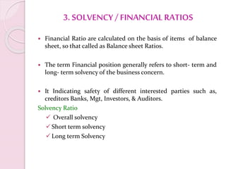 3. SOLVENCY / FINANCIAL RATIOS
 Financial Ratio are calculated on the basis of items of balance
sheet, so that called as Balance sheet Ratios.
 The term Financial position generally refers to short- term and
long- term solvency of the business concern.
 It Indicating safety of different interested parties such as,
creditors Banks, Mgt, Investors, & Auditors.
Solvency Ratio
 Overall solvency
Short term solvency
Long term Solvency
 