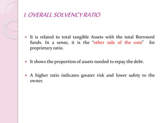 I.OVERALLSOLVENCYRATIO
 It is related to total tangible Assets with the total Borrowed
funds. In a sense, it is the “other side of the coin” for
proprietary ratio.
 It shows the proportion of assets needed to repay the debt.
 A higher ratio indicates greater risk and lower safety to the
owner.
 