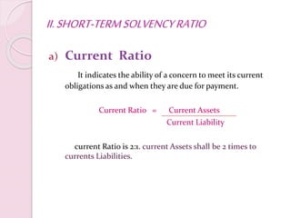 II.SHORT-TERMSOLVENCYRATIO
a) Current Ratio
It indicates the ability of a concern to meet its current
obligations as and when they are due for payment.
Current Ratio = Current Assets
Current Liability
current Ratio is 2:1. current Assets shall be 2 times to
currents Liabilities.
 
