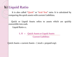 b) Liquid Ratio
It is also called “Quick” or “Acid Text” ratio. It is calculated by
comparing the quick assets with current Liabilities.
Quick or Liquid Assets refers to assets which are quickly
convertible into cash.
Liquid Ratio 1:1.
L. R = Quick Assets or Liquid Assets
Current Liabilities
Quick Assets = current Assets – ( stock + prepaid exp).
 