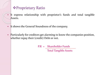 Proprietary Ratio
 It express relationship with proprietor’s funds and total tangible
Assets.
 It shows the General Soundness of the company.
 Particularly for creditors get alarming to know the companies position,
whether repay their (credit) Debt or not.
P.R = Shareholder Funds
Total Tangible Assets
 