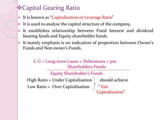 Capital Gearing Ratio
 It is known as “Capitalisation or Leverage Ratio”
 It is used to analyse the capital structure of the company.
 It establishes relationship between Fixed Interest and dividend
bearing funds and Equity shareholder funds.
 It mainly emphasis is on indication of proportion between Owner’s
Funds and Non owner’s Funds.
C.G = Long-term Loans + Debentures + pre.
Shareholders Funds
Equity Shareholder’s Funds
High Ratio = Under Capitalisation should achieve
Low Ratio = Over Capitalisation “ Fair
Capitalisation”
 