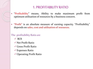 1. PROFITABILITYRATIO
 “Profitability” means, Ability to make maximum profit from
optimum utilisation of resources by a business concern.
 “Profit” is an absolute measure of earning capacity. “Profitability”
depends on sales, cost and utilisation of resources.
The profitability Ratio are
 ROI
Net Profit Ratio
Gross Profit Ratio
Expenses Ratio
Operating Profit Ratio
 