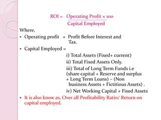 ROI = Operating Profit × 100
Capital Employed
Where,
 Operating profit = Profit Before Interest and
Tax.
 Capital Employed =
i) Total Assets (Fixed+ current)
ii) Total Fixed Assets Only.
iii) Total of Long Term Funds i.e
(share capital + Reserve and surplus
+ Long Term Loans) – (Non
business Assets + Fictitious Assets) .
iv) Net Working Capital + Fixed Assets
 It is also know as, Over all Profitability Ratio/ Return on
capital employed.
 