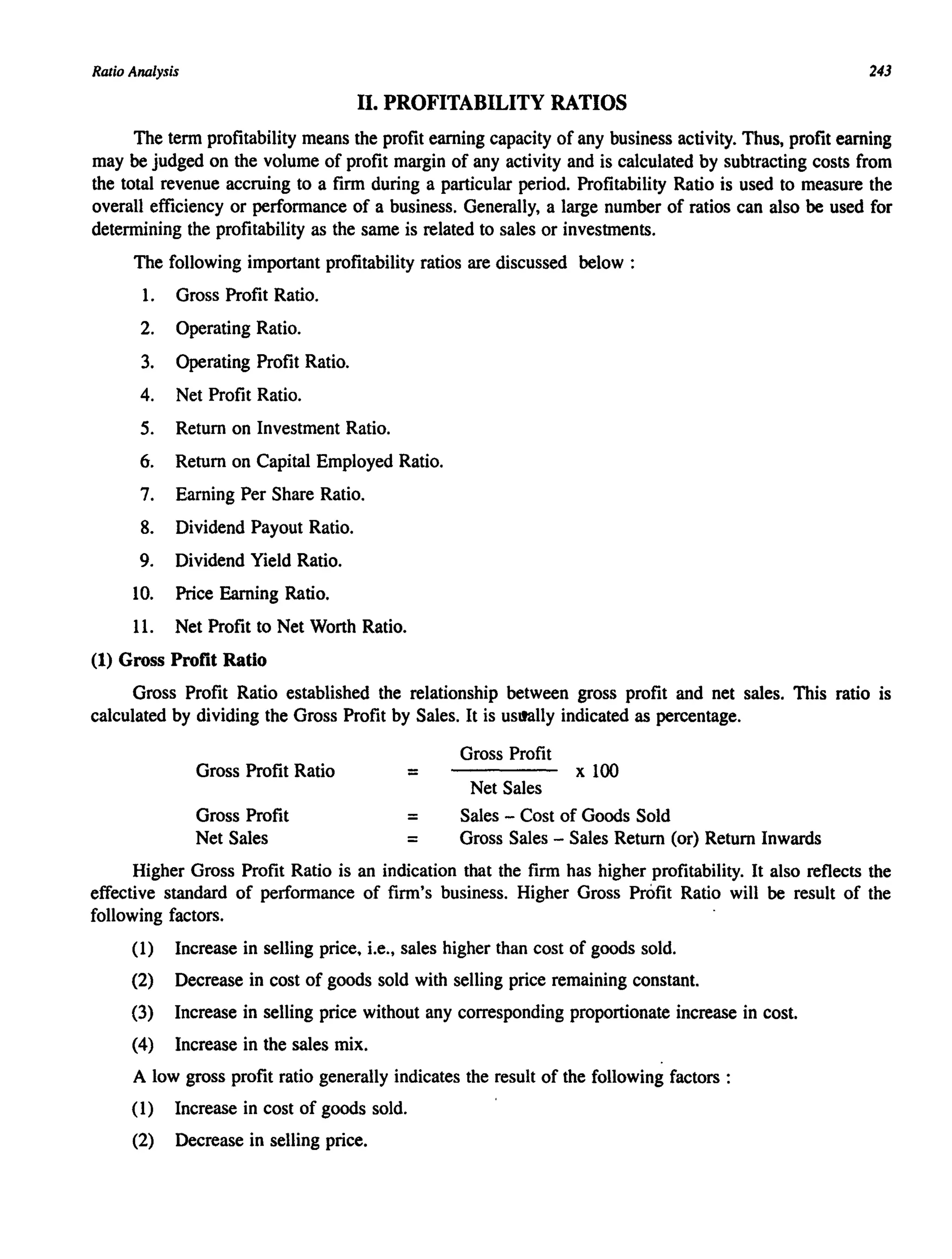 Ratio Analysis 243
II. PROFITABILITY RATIOS
The term profitability means the profit earning capacity of any business activity. Thus, profit earning
may be judged on the volume of profit margin of any activity and is calculated by subtracting costs from
the total revenue accruing to a firm during a particular period. Profitability Ratio is used to measure the
overall efficiency or performance of a business. Generally, a large number of ratios can also be used for
determining the profitability as the same is related to sales or investments.
The following important profitability ratios are discussed below:
1. Gross Profit Ratio.
2. Operating Ratio.
3. Operating Profit Ratio.
4. Net Profit Ratio.
5. Return on Investment Ratio.
6. Return on Capital Employed Ratio.
7. Earning Per Share Ratio.
8. Dividend Payout Ratio.
9. Dividend Yield Ratio.
lO. Price Earning Ratio.
11. Net Profit to Net Worth Ratio.
(1) Gross Profit Ratio
Gross Profit Ratio established the relationship between gross profit and net sales. This ratio is
calculated by dividing the Gross Profit by Sales. It is uSllally indicated as percentage.
Gross Profit Ratio
Gross Profit
Net Sales
=
=
=
Gross Profit
x 100
Net Sales
Sales - Cost of Goods Sold
Gross Sales - Sales Return (or) Return Inwards
Higher Gross Profit Ratio is an indication that the firm has higher profitability. It also reflects the
effective standard of performance of firm's business. Higher Gross Profit Ratio will be result of the
following factors.
(1) Increase in selling price, i.e., sales higher than cost of goods sold.
(2) Decrease in cost of goods sold with selling price remaining constant.
(3) Increase in selling price without any corresponding proportionate increase in cost.
(4) Increase in the sales mix.
A low gross profit ratio generally indicates the result of the following factors :
(l) Increase in cost of goods sold.
(2) Decrease in selling price.
 