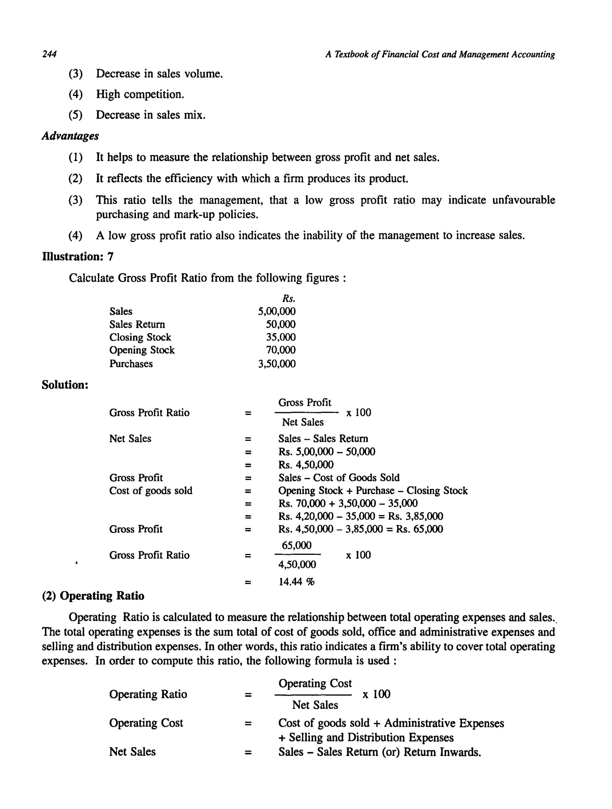 244 A Textbook ofFinancial Cost and Management Accounting
(3) Decrease in sales volume.
(4) High competition.
(5) Decrease in sales mix.
Advantages
(1) It helps to measure the relationship between gross profit and net sales.
(2) It reflects the efficiency with which a firm produces its product.
(3) This ratio tells the management, that a low gross profit ratio may indicate unfavourable
purchasing and mark-up policies.
(4) A low gross profit ratio also indicates the inability of the management to increase sales.
Illustration: 7
Calculate Gross Profit Ratio from the following figures :
Solution:
Sales
Sales Return
Closing Stock
Opening Stock
Purchases
Gross Profit Ratio
Net Sales
Gross Profit
Cost of goods sold
Gross Profit
Gross Profit Ratio
(2) Operating Ratio
=
=
=
=
=
=
=
=
=
=
Rs.
5,00,000
50,000
35,000
70,000
3,50,000
Gross Profit
Net Sales
x 100
Sales - Sales Return
Rs. 5,00,000 - 50,000
Rs. 4,50,000
Sales - Cost of Goods Sold
Opening Stock + Purchase - Closing Stock
Rs. 70,000 + 3,50,000 - 35,000
Rs. 4,20,000 - 35,000 =Rs. 3,85,000
Rs. 4,50,000 - 3,85,000 = Rs. 65,000
65,000
x 100
4,50,000
= 14.44 %
Operating Ratio is calculated to measure the relationship between total operating expenses and sales..
The total operating expenses is the sum total of cost of goods sold, office and administrative expenses and
selling and distribution expenses. In other words, this ratio indicates a firm's ability to cover total operating
expenses. In order to compute this ratio, the following formula is used:
Operating Ratio =
Operating Cost =
Net Sales =
Operating Cost
x 100
Net Sales
Cost of goods sold + Administrative Expenses
+ Selling and Distribution Expenses
Sales - Sales Return (or) Return Inwards.
 