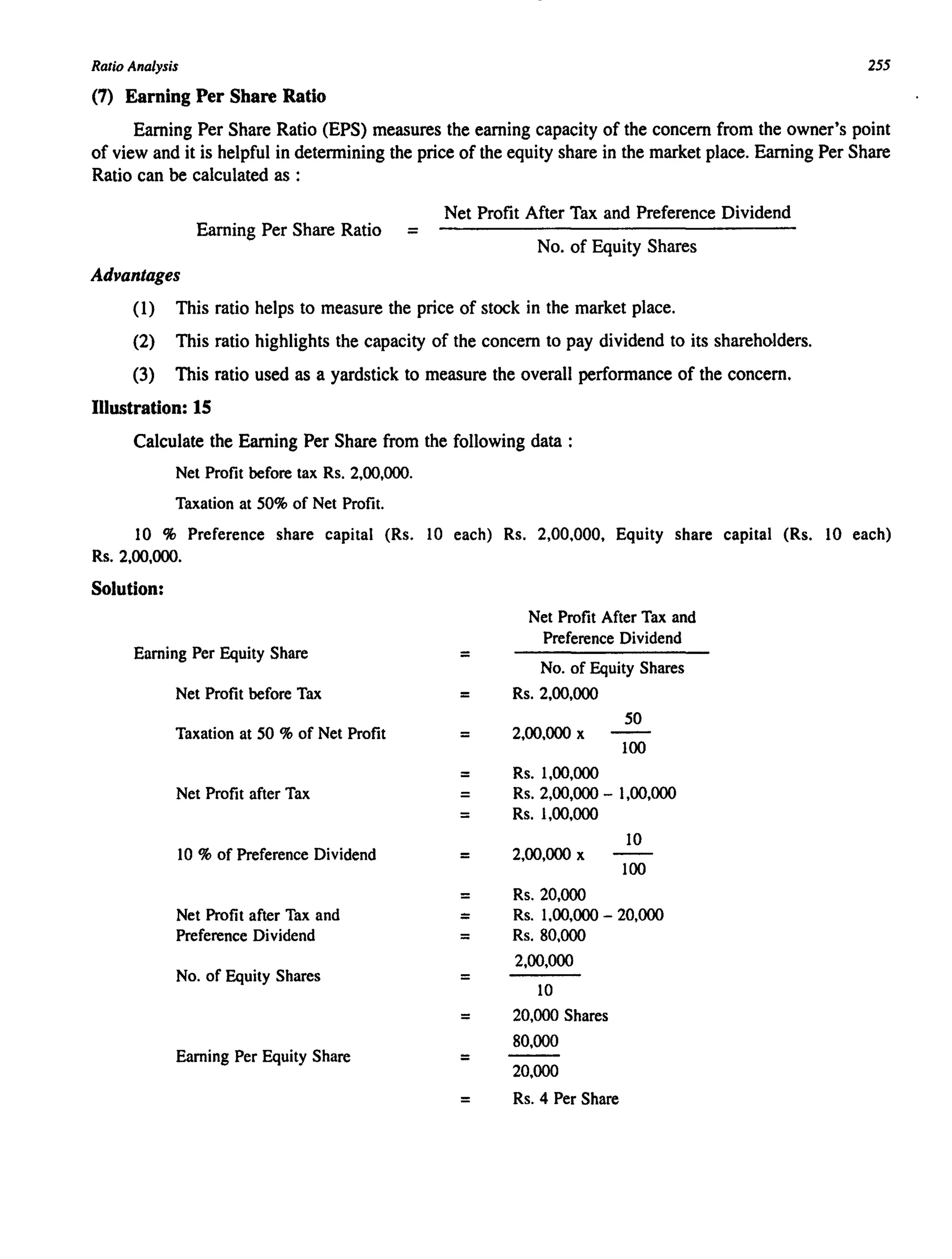 Ratio Analysis 255
(7) Earning Per Share Ratio
Earning Per Share Ratio (EPS) measures the earning capacity of the concern from the owner's point
of view and it is helpful in detennining the price of the equity share in the market place. Earning Per Share
Ratio can be calculated as :
Net Profit After Tax and Preference Dividend
Earning Per Share Ratio =
No. of Equity Shares
Advantages
(1) This ratio helps to measure the price of stock in the market place.
(2) This ratio highlights the capacity of the concern to pay dividend to its shareholders.
(3) This ratio used as a yardstick to measure the overall perfonnance of the concern.
Illustration: 15
Calculate the Earning Per Share from the following data :
Net Profit before tax Rs. 2,00,000.
Taxation at 50% of Net Profit.
10 % Preference share capital (Rs. 10 each) Rs. 2,00,000, Equity share capital (Rs. 10 each)
Rs. 2,00,000.
Solution:
Earning Per Equity Share
Net Profit before Tax
Taxation at 50 % of Net Profit
Net Profit after Tax
10 % of Preference Dividend
Net Profit after Tax and
Preference Dividend
No. of Equity Shares
Earning Per Equity Share
=
=
=
=
=
=
=
=
=
=
=
=
=
=
Net Profit After Tax and
Preference Dividend
No. of Equity Shares
Rs. 2,00,000
50
2,00,000 x
100
Rs. 1,00,000
Rs. 2,00,000 - 1,00,000
Rs. 1,00,000
10
2,00,000 x
100
Rs.20,OOO
Rs. 1.00,000 - 20,000
Rs.80,OOO
2,00,000
10
20,000 Shares
80,000
20,000
Rs. 4 Per Share
 