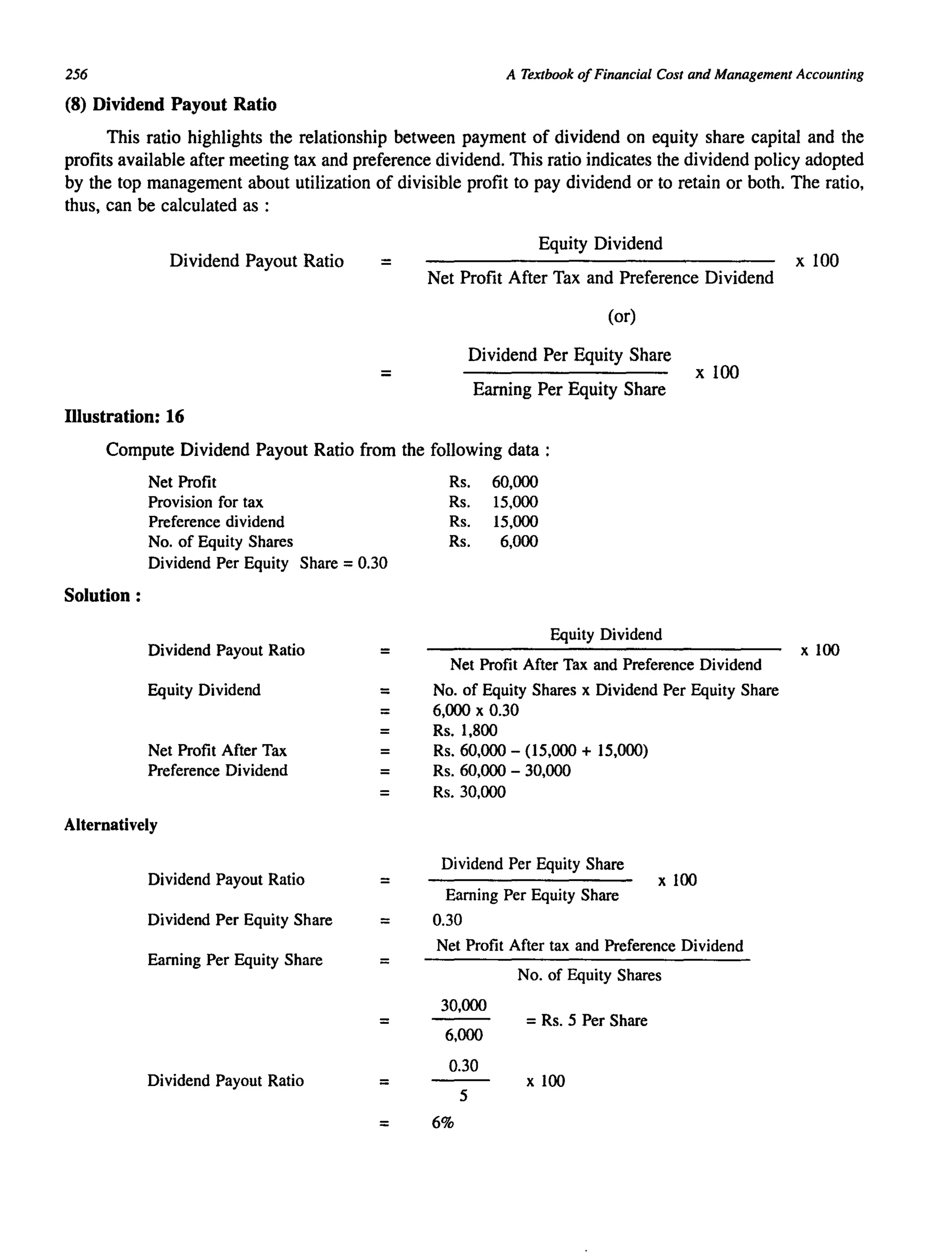 256 A Textbook ofFinancial Cost and Management Accounting
(8) Dividend Payout Ratio
This ratio highlights the relationship between payment of dividend on equity share capital and the
profits available after meeting tax and preference dividend. This ratio indicates the dividend policy adopted
by the top management about utilization of divisible profit to pay dividend or to retain or both. The ratio,
thus, can be calculated as :
Dividend Payout Ratio =
=
Illustration: 16
Equity Dividend
Net Profit After Tax and Preference Dividend
(or)
Dividend Per Equity Share
Earning Per Equity Share
x 100
Compute Dividend Payout Ratio from the following data:
Net Profit
Provision for tax
Preference dividend
No. of Equity Shares
Dividend Per Equity Share = 0.30
Solution:
Dividend Payout Ratio
Equity Dividend
Net Profit After Tax
Preference Dividend
Alternatively
Dividend Payout Ratio
Dividend Per Equity Share
Earning Per Equity Share
Dividend Payout Ratio
=
=
=
=
=
=
=
=
=
=
=
Rs. 60,000
Rs. 15,000
Rs. 15,000
Rs. 6,000
Equity Dividend
Net Profit After Tax and Preference Dividend
No. of Equity Shares x Dividend Per Equity Share
6,000 x 0.30
Rs. 1,800
Rs. 60,000 - (15,000 + 15,000)
Rs. 60,000 - 30,000
Rs.30,000
Dividend Per Equity Share
Earning Per Equity Share
0.30
x 100
Net Profit After tax and Preference Dividend
No. of Equity Shares
30,000
=Rs. 5 Per Share
6,000
0.30
x 100
5
6%
x 100
x 100
 