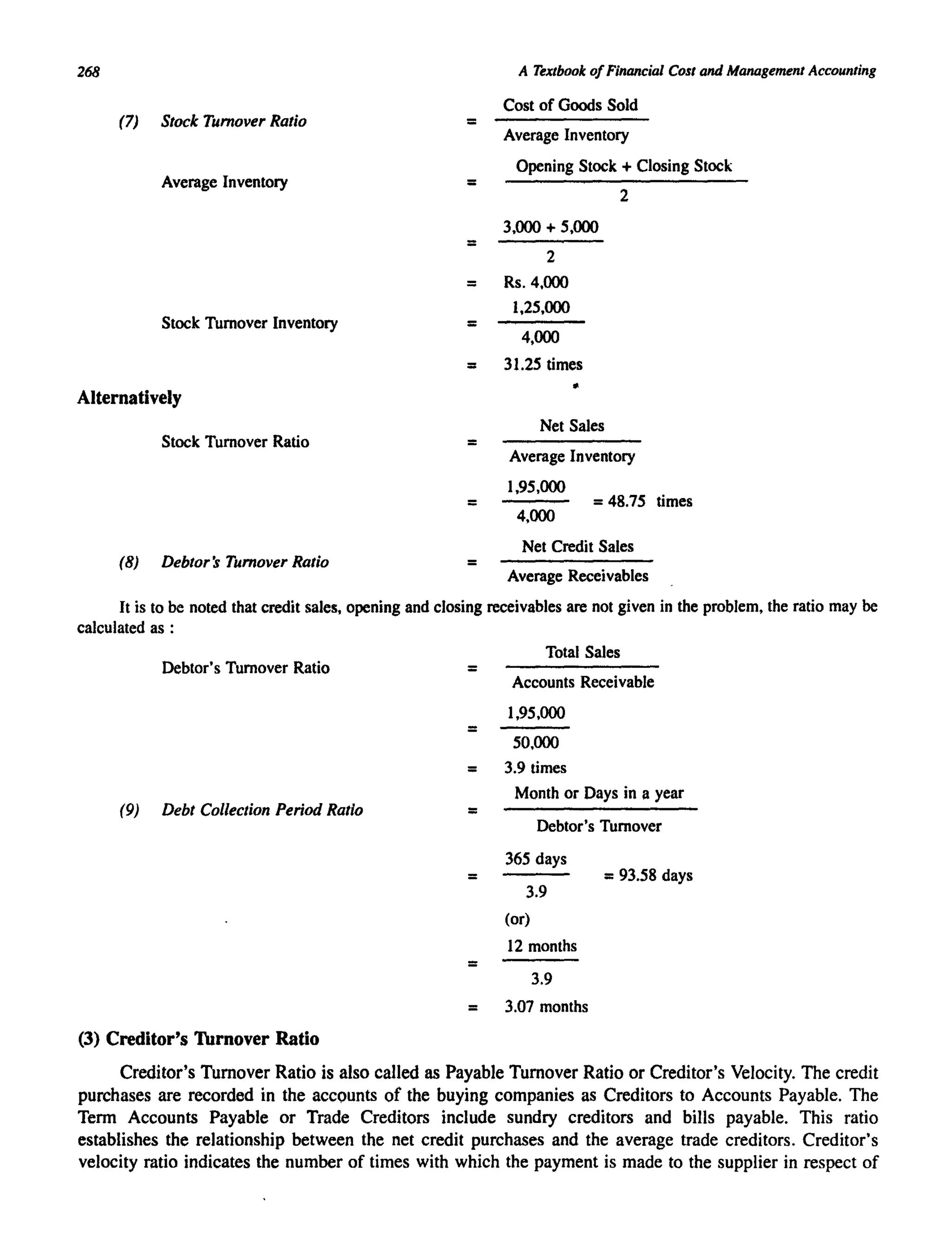 268
(7) Stock Turnover Ratio
Average Inventory
Stock Turnover Inventory
Alternatively
Stock Turnover Ratio
(8) Debtor's Turnover Ratio
=
=
=
A Textbook ofFinancial Cost and Management Accounting
Cost of Goods Sold
Average Inventory
Opening Stock + Closing Stock
2
3,000 + 5,000
2
= Rs.4,000
1,25,000
= 4,000
= 31.25 times
•
Net Sales
= Average Inventory
1,95,000
= =48.75 times
4,000
Net Credit Sales
= Average Receivables
It is to be noted that credit sales, opening and closing receivables are not given in the problem, the ratio may be
calculated as :
Debtor's Turnover Ratio
(9) Debt Collection Period Ratio
(3) Creditor's Thrnover Ratio
=
=
Total Sales
Accounts Receivable
1,95,000
50,000
= 3.9 times
=
=
=
Month or Days in II year
Debtor's Turnover
365 days
3.9
(or)
12 months
3.9
= 93.58 days
= 3.07 months
Creditor's Turnover Ratio is also called as Payable Turnover Ratio or Creditor's Velocity. The credit
purchases are recorded in the accounts of the buying companies as Creditors to Accounts Payable. The
Term Accounts Payable or Trade Creditors include sundry creditors and bills payable. This ratio
establishes the relationship between the net credit purchases and the average trade creditors. Creditor's
velocity ratio indicates the number of times with which the payment is made to the supplier in respect of
 