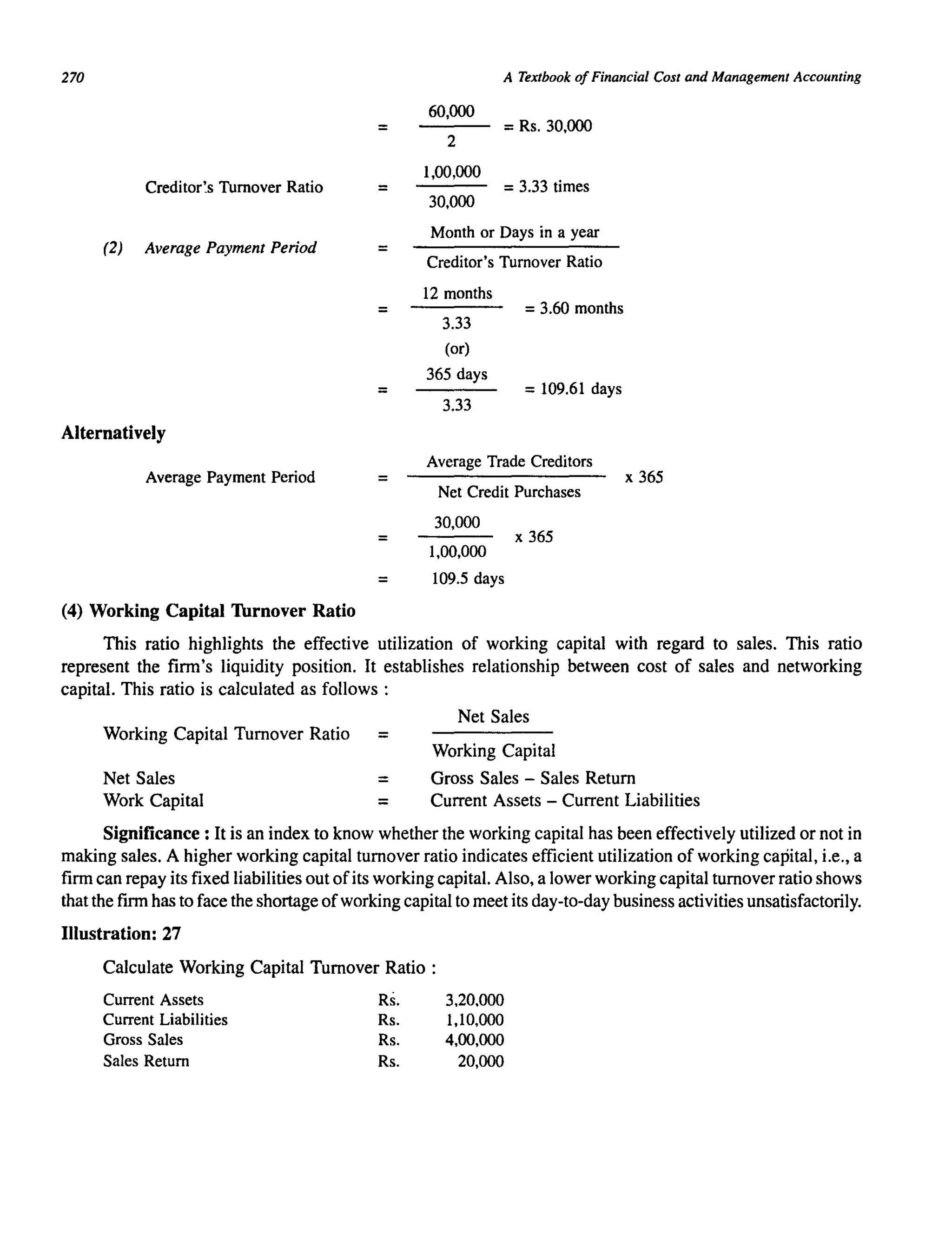 270
=
Creditor's Turnover Ratio =
(2) Average Payment Period =
=
=
Alternatively
Average Payment Period =
A Textbook of Financial Cost and Management Accounting
60,000
2
1,00,000
30,000
= Rs. 30,000
= 3.33 times
Month or Days in a year
Creditor's Turnover Ratio
12 months
3.33
(or)
365 days
3.33
= 3.60 months
=109.61 days
Average Trade Creditors
Net Credit Purchases
30,000
1,00,000
x 365
x 365
= 109.5 days
(4) Working Capital Thrnover Ratio
This ratio highlights the effective utilization of working capital with regard to sales. This ratio
represent the firm's liquidity position. It establishes relationship between cost of sales and networking
capital. This ratio is calculated as follows :
Net Sales
Working Capital Turnover Ratio =
Working Capital
Net Sales = Gross Sales - Sales Return
Work Capital = Current Assets - Current Liabilities
Significance: It is an index to know whether the working capital has been effectively utilized or not in
making sales. A higher working capital turnover ratio indicates efficient utilization of working capital, i.e., a
firm can repay its fixed liabilities out ofits working capital. Also, a lower working capital turnover ratio shows
that the firm has to face the shortage ofworking capital to meet its day-to-day business activities unsatisfactorily.
Illustration: 27
Calculate Working Capital Turnover Ratio :
Current Assets Rs. 3,20,000
Current Liabilities Rs. 1,10,000
Gross Sales Rs. 4,00,000
Sales Return Rs. 20,000
 