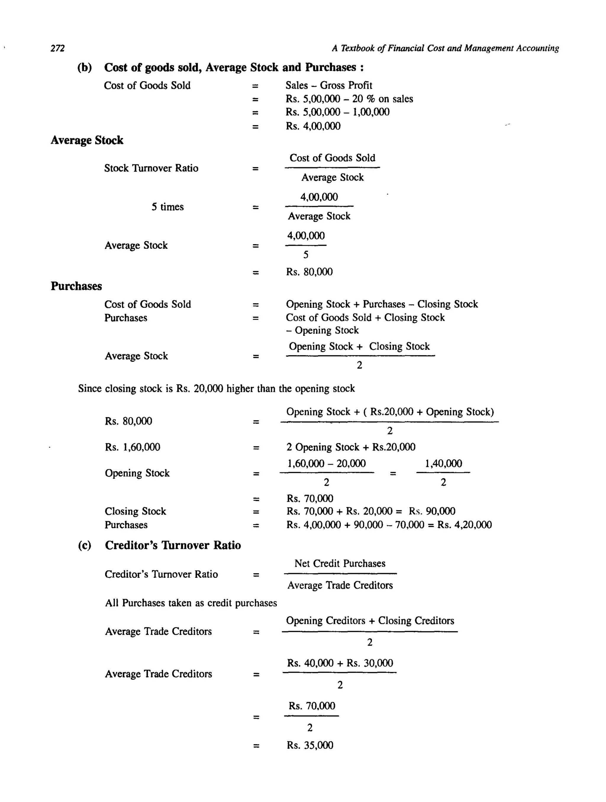 272 A Textbook ofFinancial Cost and Management Accounting
(b) Cost of goods sold, Average Stock and Purchases:
Cost of Goods Sold = Sales - Gross Profit
= Rs. 5,00,000 - 20 % on sales
= Rs. 5,00,000 - 1,00,000
= Rs. 4,00,000
Average Stock
Cost of Goods Sold
Stock Turnover Ratio
Average Stock
4,00,000
5 times =
Average Stock
4,00,000
Average Stock =
5
= Rs.80,000
Purchases
Cost of Goods Sold = Opening Stock + Purchases - Closing Stock
Purchases Cost of Goods Sold + Closing Stock
- Opening Stock
Average Stock
Opening Stock + Closing Stock
=
2
Since closing stock is Rs. 20,000 higher than the opening stock
(c)
Rs.80,000 =
Rs. 1,60,000 =
Opening Stock
=
Closing Stock
Purchases =
Creditor's Thrnover Ratio
Creditor's Turnover Ratio =
All Purchases taken as credit purchases
Average Trade Creditors =
Average Trade Creditors =
=
Opening Stock + ( Rs.20,000 + Opening Stock)
2
2 Opening Stock + Rs.20,000
1,60,000 - 20,000 1,40,000
2 2
Rs.70,000
Rs. 70,000 + Rs. 20,000 = Rs. 90,000
Rs. 4,00,000 + 90,000 - 70,000 =Rs. 4,20,000
Net Credit Purchases
Average Trade Creditors
Opening Creditors + Closing Creditors
2
Rs. 40,000 + Rs. 30,000
2
Rs.70,000
2
= Rs.35,000
 