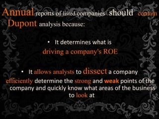 Annualreports of listed companies should contain
Dupont analysis because:
• It determines what is
driving a company's ROE
• It allows analysts to dissect a company
efficiently determine the strong and weak points of the
company and quickly know what areas of the business
to look at
 