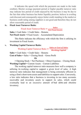 Compiled By: CHIRANJIBI BISOI (9776700287)
It indicates the speed with which the payments are made to the trade
creditors. Shorter average payment period or higher payable turnover ratio
may indicate less period of credit enjoyed by the business it may be due to
the fact that either business has better liquidity position; believe in availing
cash discount and consequently enjoys better credit standing in the market or
business credit rating among suppliers is not good and therefore they do not
allow reasonable period of credit.
iv. Fixed Asset Turnover Ratio:
Fixed Asset Turnover Ratio =
𝑺𝒂𝒍𝒆𝒔
𝑵𝒆𝒕 𝑭𝒊𝒙𝒆𝒅 𝑨𝒔𝒔𝒆𝒕𝒔
Sales = Cash Sales + Credit Sales – Returns
Net Fixed Assets = Fixed Assets – Accumulated Depriciation
This Ratio indicates the efficiency with which the firm is utilizing its
investment in Fixed Assets.
v. Working Capital Turnover Ratio:
Working Capital Turnover Ratio =
𝑺𝒂𝒍𝒆𝒔 𝒐𝒓 𝑪𝒐𝒔𝒕 𝒐𝒇 𝑺𝒂𝒍𝒆𝒔
𝑾𝒐𝒓𝒌𝒊𝒏𝒈 𝑪𝒂𝒑𝒊𝒕𝒂𝒍
Sales = Cash Sales + Credit Sales – Returns
Cost of Sales = Sales + Closing Stock – Gross Profit
Or
= Opening Stock + Net Purchases + Direct Expenses – Closing Stock
Working Capital = Current Assets – Current Liabilities
The working capital turnover ratio measures how well a company is
utilizing its working capital to support a given level of sales. A high
turnover ratio indicates that management is being extremely efficient in
using a firm's short-term assets and liabilities to support sales. Conversely,
a low ratio indicates that a business is investing in too many accounts
receivable and inventory assets to support its sales, which could
eventually lead to an excessive amount of bad debts and obsolete
inventory.
 