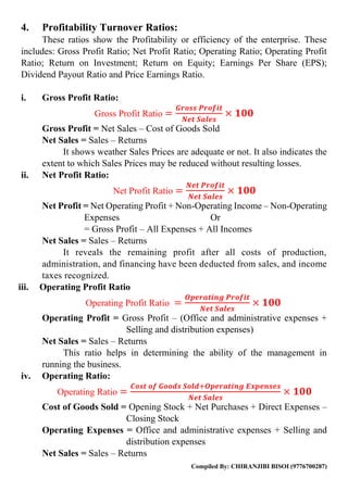 Compiled By: CHIRANJIBI BISOI (9776700287)
4. Profitability Turnover Ratios:
These ratios show the Profitability or efficiency of the enterprise. These
includes: Gross Profit Ratio; Net Profit Ratio; Operating Ratio; Operating Profit
Ratio; Return on Investment; Return on Equity; Earnings Per Share (EPS);
Dividend Payout Ratio and Price Earnings Ratio.
i. Gross Profit Ratio:
Gross Profit Ratio =
𝑮𝒓𝒐𝒔𝒔 𝑷𝒓𝒐𝒇𝒊𝒕
𝑵𝒆𝒕 𝑺𝒂𝒍𝒆𝒔
× 𝟏𝟎𝟎
Gross Profit = Net Sales – Cost of Goods Sold
Net Sales = Sales – Returns
It shows weather Sales Prices are adequate or not. It also indicates the
extent to which Sales Prices may be reduced without resulting losses.
ii. Net Profit Ratio:
Net Profit Ratio =
𝑵𝒆𝒕 𝑷𝒓𝒐𝒇𝒊𝒕
𝑵𝒆𝒕 𝑺𝒂𝒍𝒆𝒔
× 𝟏𝟎𝟎
Net Profit = Net Operating Profit + Non-Operating Income – Non-Operating
Expenses Or
= Gross Profit – All Expenses + All Incomes
Net Sales = Sales – Returns
It reveals the remaining profit after all costs of production,
administration, and financing have been deducted from sales, and income
taxes recognized.
iii. Operating Profit Ratio
Operating Profit Ratio =
𝑶𝒑𝒆𝒓𝒂𝒕𝒊𝒏𝒈 𝑷𝒓𝒐𝒇𝒊𝒕
𝑵𝒆𝒕 𝑺𝒂𝒍𝒆𝒔
× 𝟏𝟎𝟎
Operating Profit = Gross Profit – (Office and administrative expenses +
Selling and distribution expenses)
Net Sales = Sales – Returns
This ratio helps in determining the ability of the management in
running the business.
iv. Operating Ratio:
Operating Ratio =
𝑪𝒐𝒔𝒕 𝒐𝒇 𝑮𝒐𝒐𝒅𝒔 𝑺𝒐𝒍𝒅+𝑶𝒑𝒆𝒓𝒂𝒕𝒊𝒏𝒈 𝑬𝒙𝒑𝒆𝒏𝒔𝒆𝒔
𝑵𝒆𝒕 𝑺𝒂𝒍𝒆𝒔
× 𝟏𝟎𝟎
Cost of Goods Sold = Opening Stock + Net Purchases + Direct Expenses –
Closing Stock
Operating Expenses = Office and administrative expenses + Selling and
distribution expenses
Net Sales = Sales – Returns
 