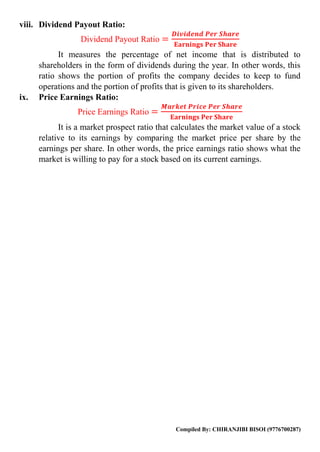 Compiled By: CHIRANJIBI BISOI (9776700287)
viii. Dividend Payout Ratio:
Dividend Payout Ratio =
𝑫𝒊𝒗𝒊𝒅𝒆𝒏𝒅 𝑷𝒆𝒓 𝑺𝒉𝒂𝒓𝒆
𝐄𝐚𝐫𝐧𝐢𝐧𝐠𝐬 𝐏𝐞𝐫 𝐒𝐡𝐚𝐫𝐞
It measures the percentage of net income that is distributed to
shareholders in the form of dividends during the year. In other words, this
ratio shows the portion of profits the company decides to keep to fund
operations and the portion of profits that is given to its shareholders.
ix. Price Earnings Ratio:
Price Earnings Ratio =
𝑴𝒂𝒓𝒌𝒆𝒕 𝑷𝒓𝒊𝒄𝒆 𝑷𝒆𝒓 𝑺𝒉𝒂𝒓𝒆
𝐄𝐚𝐫𝐧𝐢𝐧𝐠𝐬 𝐏𝐞𝐫 𝐒𝐡𝐚𝐫𝐞
It is a market prospect ratio that calculates the market value of a stock
relative to its earnings by comparing the market price per share by the
earnings per share. In other words, the price earnings ratio shows what the
market is willing to pay for a stock based on its current earnings.
 