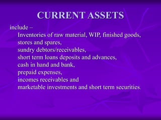 CURRENT ASSETS
include –
Inventories of raw material, WIP, finished goods,
stores and spares,
sundry debtors/receivables,
short term loans deposits and advances,
cash in hand and bank,
prepaid expenses,
incomes receivables and
marketable investments and short term securities.
 