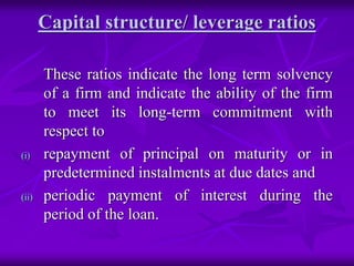 Capital structure/ leverage ratios
These ratios indicate the long term solvency
of a firm and indicate the ability of the firm
to meet its long-term commitment with
respect to
(i) repayment of principal on maturity or in
predetermined instalments at due dates and
(ii) periodic payment of interest during the
period of the loan.
 