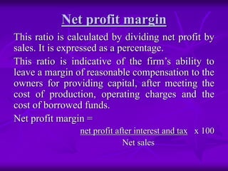 Net profit margin
This ratio is calculated by dividing net profit by
sales. It is expressed as a percentage.
This ratio is indicative of the firm’s ability to
leave a margin of reasonable compensation to the
owners for providing capital, after meeting the
cost of production, operating charges and the
cost of borrowed funds.
Net profit margin =
net profit after interest and tax x 100
Net sales
 