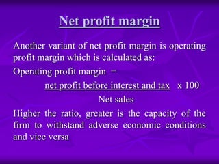 Net profit margin
Another variant of net profit margin is operating
profit margin which is calculated as:
Operating profit margin =
net profit before interest and tax x 100
Net sales
Higher the ratio, greater is the capacity of the
firm to withstand adverse economic conditions
and vice versa
 