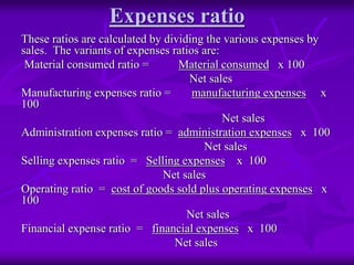 Expenses ratio
These ratios are calculated by dividing the various expenses by
sales. The variants of expenses ratios are:
Material consumed ratio = Material consumed x 100
Net sales
Manufacturing expenses ratio = manufacturing expenses x
100
Net sales
Administration expenses ratio = administration expenses x 100
Net sales
Selling expenses ratio = Selling expenses x 100
Net sales
Operating ratio = cost of goods sold plus operating expenses x
100
Net sales
Financial expense ratio = financial expenses x 100
Net sales
 