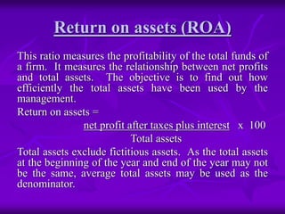 Return on assets (ROA)
This ratio measures the profitability of the total funds of
a firm. It measures the relationship between net profits
and total assets. The objective is to find out how
efficiently the total assets have been used by the
management.
Return on assets =
net profit after taxes plus interest x 100
Total assets
Total assets exclude fictitious assets. As the total assets
at the beginning of the year and end of the year may not
be the same, average total assets may be used as the
denominator.
 