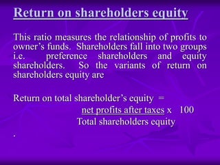 Return on shareholders equity
This ratio measures the relationship of profits to
owner’s funds. Shareholders fall into two groups
i.e. preference shareholders and equity
shareholders. So the variants of return on
shareholders equity are
Return on total shareholder’s equity =
net profits after taxes x 100
Total shareholders equity
.
 