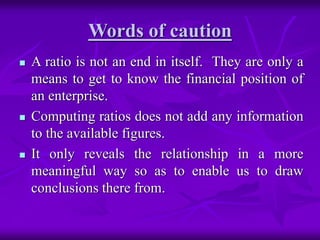 Words of caution
 A ratio is not an end in itself. They are only a
means to get to know the financial position of
an enterprise.
 Computing ratios does not add any information
to the available figures.
 It only reveals the relationship in a more
meaningful way so as to enable us to draw
conclusions there from.
 
