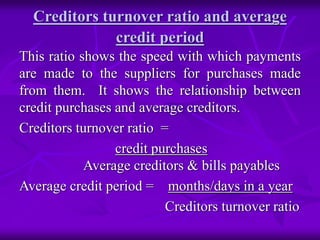 Creditors turnover ratio and average
credit period
This ratio shows the speed with which payments
are made to the suppliers for purchases made
from them. It shows the relationship between
credit purchases and average creditors.
Creditors turnover ratio =
credit purchases
Average creditors & bills payables
Average credit period = months/days in a year
Creditors turnover ratio
 