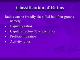 Classification of Ratios
Ratios can be broadly classified into four groups
namely:
 Liquidity ratios
 Capital structure/leverage ratios
 Profitability ratios
 Activity ratios
 