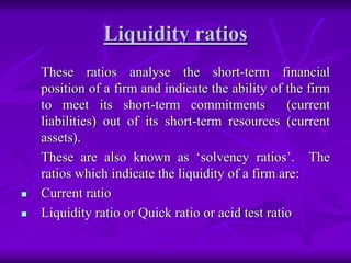 Liquidity ratios
These ratios analyse the short-term financial
position of a firm and indicate the ability of the firm
to meet its short-term commitments (current
liabilities) out of its short-term resources (current
assets).
These are also known as ‘solvency ratios’. The
ratios which indicate the liquidity of a firm are:
 Current ratio
 Liquidity ratio or Quick ratio or acid test ratio
 