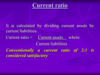 Current ratio
It is calculated by dividing current assets by
current liabilities.
Current ratio = Current assets where
Current liabilities
Conventionally a current ratio of 2:1 is
considered satisfactory
 